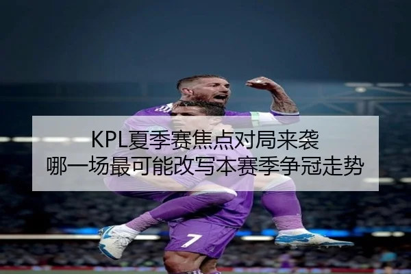KPL夏季赛焦点对局来袭 哪一场最可能改写本赛季争冠走势（Kaiyun Kering）