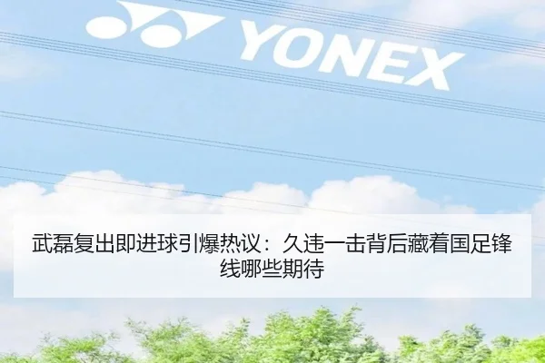 武磊复出即进球引爆热议：久违一击背后藏着国足锋线哪些期待